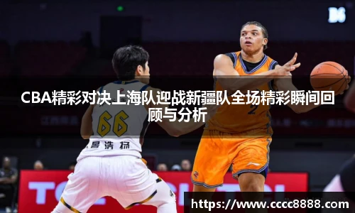 CBA精彩对决上海队迎战新疆队全场精彩瞬间回顾与分析